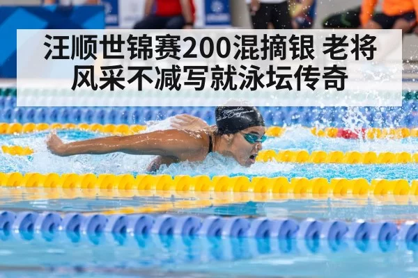 汪顺世锦赛200混摘银 老将风采不减写就泳坛传奇