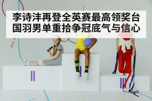 李诗沣再登全英赛最高领奖台 国羽男单重拾争冠底气与信心