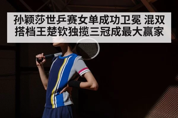 孙颖莎世乒赛女单成功卫冕 混双搭档王楚钦独揽三冠成最大赢家