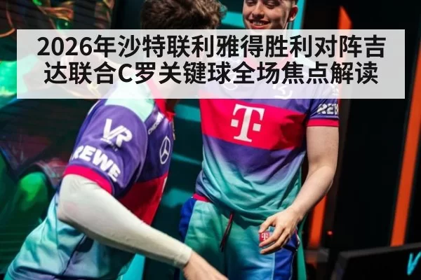 2026年沙特联利雅得胜利对阵吉达联合C罗关键球全场焦点解读